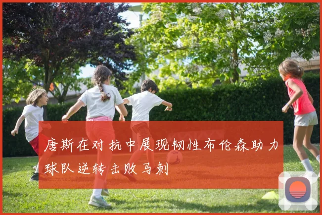 唐斯在对抗中展现韧性布伦森助力球队逆转击败马刺