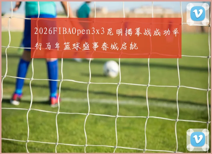 2026FIBAOpen3x3昆明揭幕战成功举行马年篮球盛事春城启航