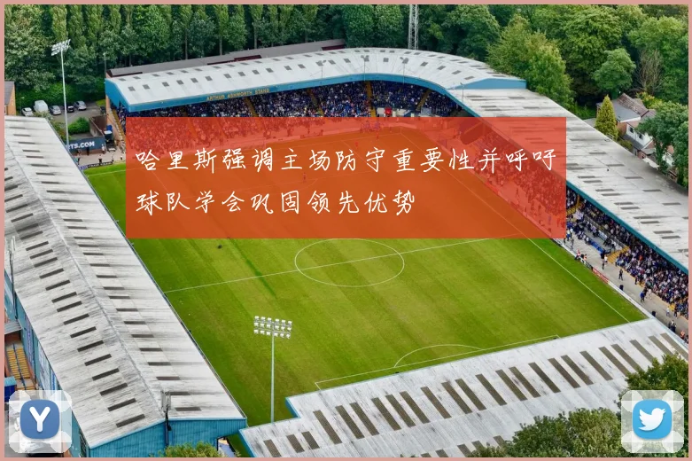 哈里斯强调主场防守重要性并呼吁球队学会巩固领先优势