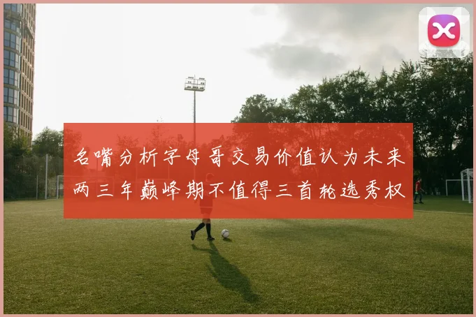 名嘴分析字母哥交易价值认为未来两三年巅峰期不值得三首轮选秀权