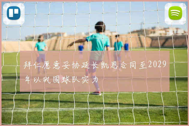 拜仁愿意妥协延长凯恩合同至2029年以巩固球队实力