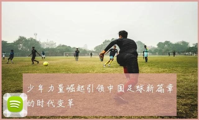 少年力量崛起引领中国足球新篇章的时代变革