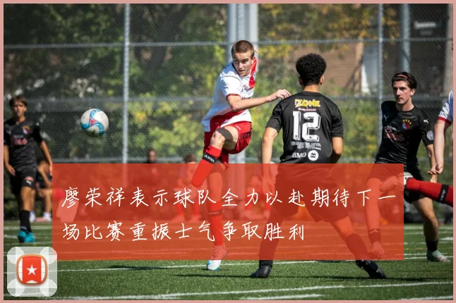 廖荣祥表示球队全力以赴期待下一场比赛重振士气争取胜利
