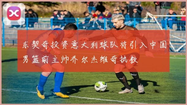 东契奇投资意大利球队将引入中国男篮前主帅乔尔杰维奇执教