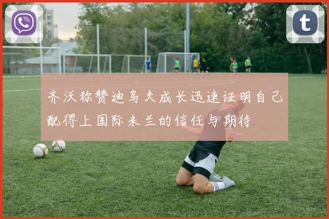 齐沃称赞迪乌夫成长迅速证明自己配得上国际米兰的信任与期待
